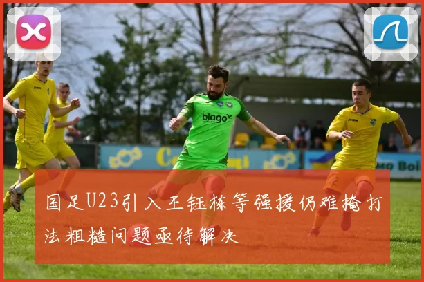 国足U23引入王钰栋等强援仍难掩打法粗糙问题亟待解决